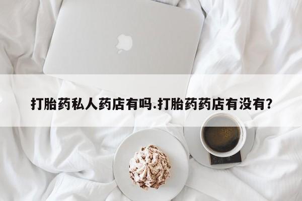 堕胎药微信打胎药私人药店有吗.打胎药药店有没有？