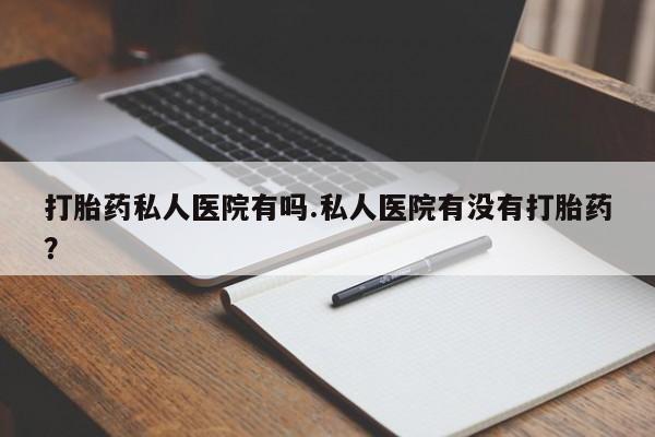 堕胎药微信打胎药私人医院有吗.私人医院有没有打胎药？