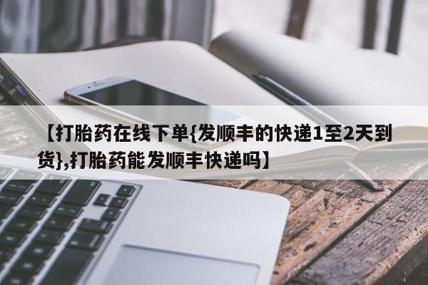 堕胎药微信【打胎药在线下单{发顺丰的快递1至2天到货},打胎药能发顺丰快递吗】