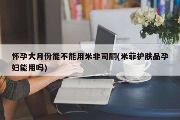 堕胎药微信怀孕大月份能不能用米非司酮(米菲护肤品孕妇能用吗)