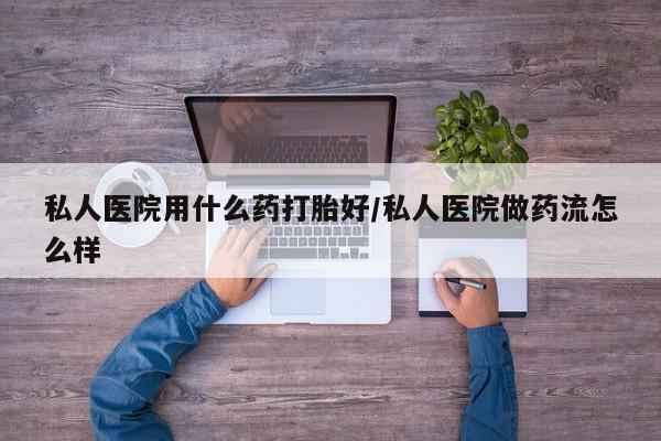 堕胎药微信私人医院用什么药打胎好/私人医院做药流怎么样