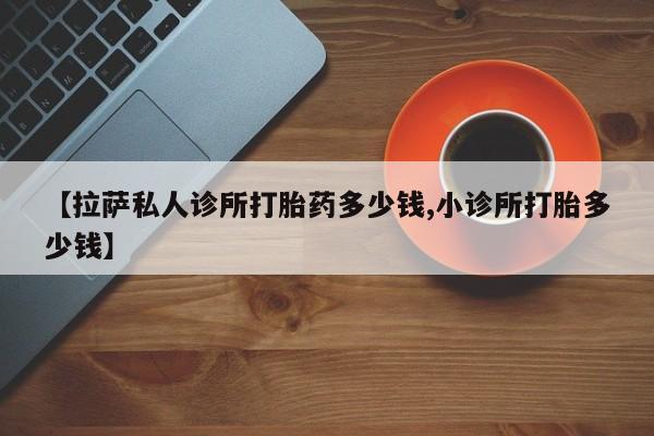 堕胎药微信【拉萨私人诊所打胎药多少钱,小诊所打胎多少钱】