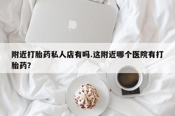堕胎药微信附近打胎药私人店有吗.这附近哪个医院有打胎药？