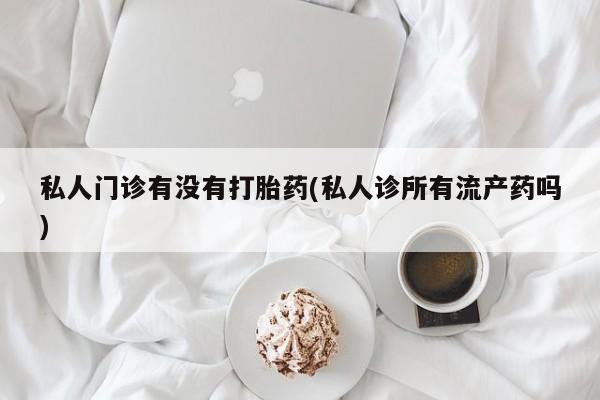 堕胎药微信私人门诊有没有打胎药(私人诊所有流产药吗)