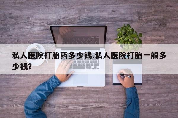 堕胎药微信私人医院打胎药多少钱.私人医院打胎一般多少钱？