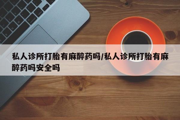 堕胎药微信私人诊所打胎有麻醉药吗/私人诊所打胎有麻醉药吗安全吗